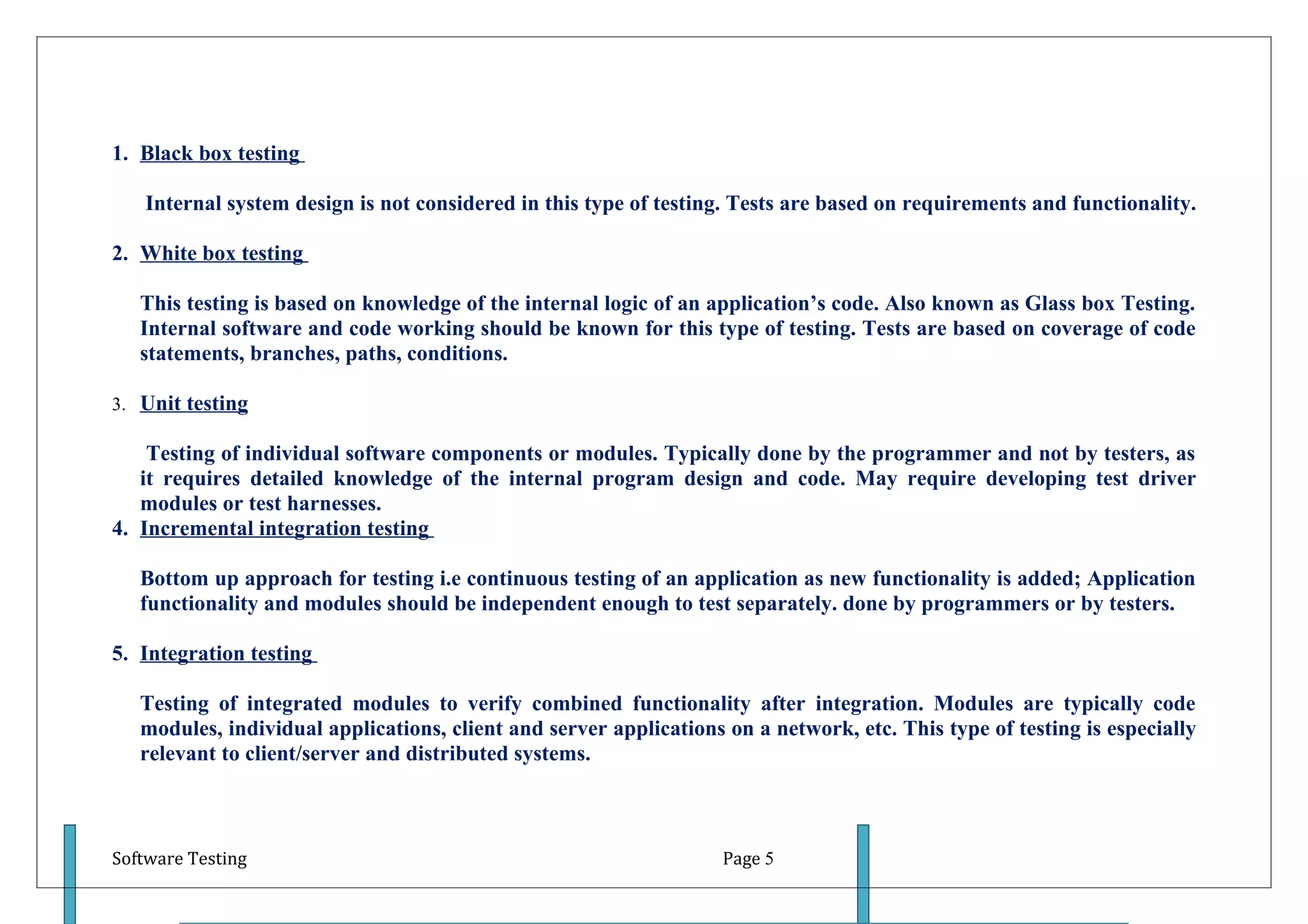 1. Black box testing

   Internal system design is not considered in this type of testing. Tests are based on requirements and functionality.

2. White box testing

   This testing is based on knowledge of the internal logic of an application’s code. Also known as Glass box Testing.
   Internal software and code working should be known for this type of testing. Tests are based on coverage of code
   statements, branches, paths, conditions.

3. Unit testing

    Testing of individual software components or modules. Typically done by the programmer and not by testers, as
   it requires detailed knowledge of the internal program design and code. May require developing test driver
   modules or test harnesses.
4. Incremental integration testing

   Bottom up approach for testing i.e continuous testing of an application as new functionality is added; Application
   functionality and modules should be independent enough to test separately. done by programmers or by testers.

5. Integration testing

   Testing of integrated modules to verify combined functionality after integration. Modules are typically code
   modules, individual applications, client and server applications on a network, etc. This type of testing is especially
   relevant to client/server and distributed systems.



Software Testing                                                    Page 5
 