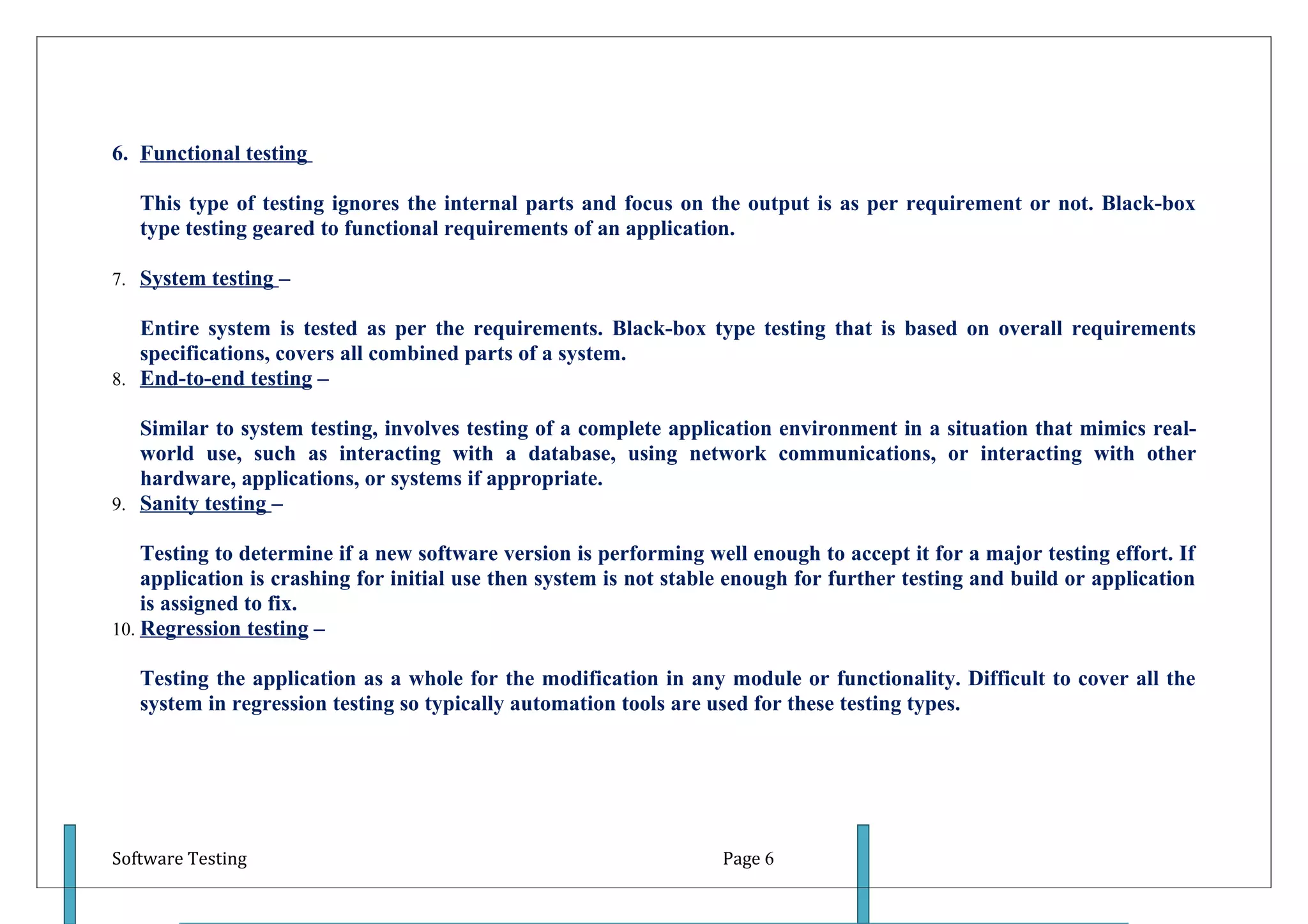 6. Functional testing

   This type of testing ignores the internal parts and focus on the output is as per requirement or not. Black-box
   type testing geared to functional requirements of an application.

7. System testing –

   Entire system is tested as per the requirements. Black-box type testing that is based on overall requirements
   specifications, covers all combined parts of a system.
8. End-to-end testing –

   Similar to system testing, involves testing of a complete application environment in a situation that mimics real-
   world use, such as interacting with a database, using network communications, or interacting with other
   hardware, applications, or systems if appropriate.
9. Sanity testing –

    Testing to determine if a new software version is performing well enough to accept it for a major testing effort. If
    application is crashing for initial use then system is not stable enough for further testing and build or application
    is assigned to fix.
10. Regression testing –

   Testing the application as a whole for the modification in any module or functionality. Difficult to cover all the
   system in regression testing so typically automation tools are used for these testing types.




Software Testing                                                    Page 6
 