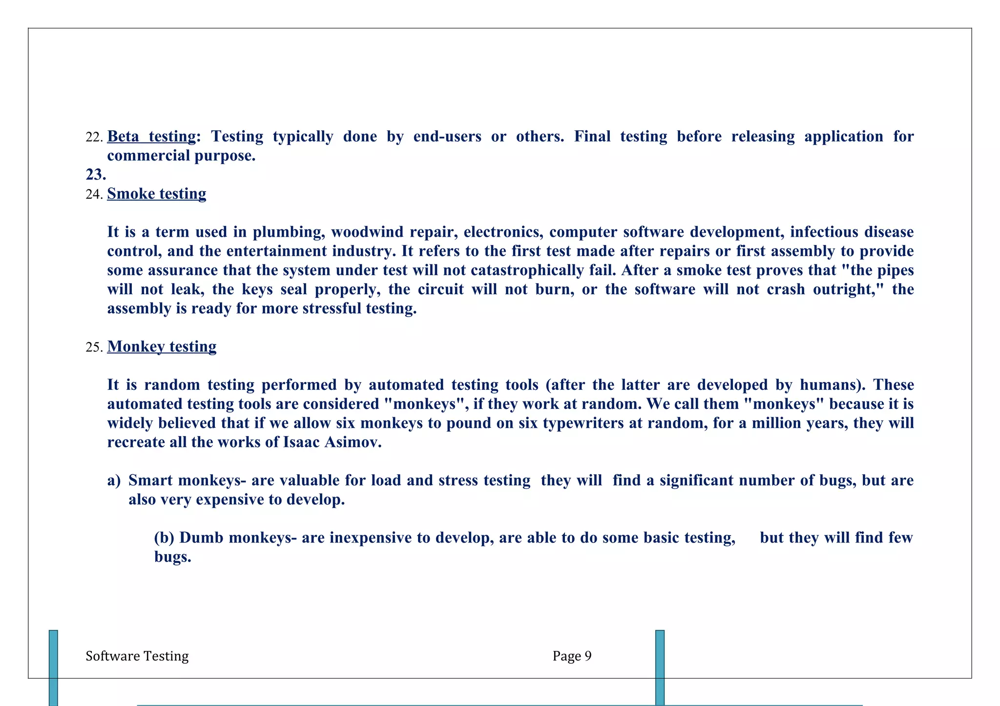 22. Beta testing: Testing typically done by end-users or others. Final testing before releasing application for
      commercial purpose.
23.
24. Smoke testing

      It is a term used in plumbing, woodwind repair, electronics, computer software development, infectious disease
      control, and the entertainment industry. It refers to the first test made after repairs or first assembly to provide
      some assurance that the system under test will not catastrophically fail. After a smoke test proves that "the pipes
      will not leak, the keys seal properly, the circuit will not burn, or the software will not crash outright," the
      assembly is ready for more stressful testing.

25. Monkey testing

      It is random testing performed by automated testing tools (after the latter are developed by humans). These
      automated testing tools are considered "monkeys", if they work at random. We call them "monkeys" because it is
      widely believed that if we allow six monkeys to pound on six typewriters at random, for a million years, they will
      recreate all the works of Isaac Asimov.

      a) Smart monkeys- are valuable for load and stress testing they will find a significant number of bugs, but are
         also very expensive to develop.

            (b) Dumb monkeys- are inexpensive to develop, are able to do some basic testing,       but they will find few
            bugs.




Software Testing                                                      Page 9
 