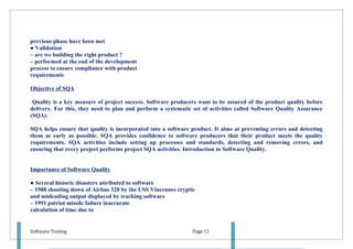previous phase have been met
● Validation
– are we building the right product ?
– performed at the end of the development
process to ensure compliance with product
requirements

Objective of SQA

 Quality is a key measure of project success. Software producers want to be assured of the product quality before
delivery. For this, they need to plan and perform a systematic set of activities called Software Quality Assurance
(SQA).

SQA helps ensure that quality is incorporated into a software product. It aims at preventing errors and detecting
them as early as possible. SQA provides confidence to software producers that their product meets the quality
requirements. SQA activities include setting up processes and standards, detecting and removing errors, and
ensuring that every project performs project SQA activities. Introduction to Software Quality.


Importance of Software Quality

● Several historic disasters attributed to software
– 1988 shooting down of Airbus 320 by the USS Vincennes cryptic
and misleading output displayed by tracking software
– 1991 patriot missile failure inaccurate
calculation of time due to


Software Testing                                               Page 12
 
