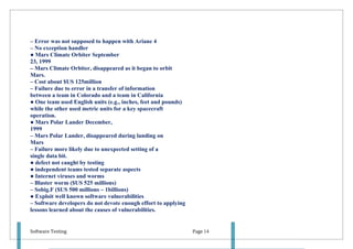 – Error was not supposed to happen with Ariane 4
– No exception handler
● Mars Climate Orbiter September
23, 1999
– Mars Climate Orbiter, disappeared as it began to orbit
Mars.
– Cost about $US 125million
– Failure due to error in a transfer of information
between a team in Colorado and a team in California
● One team used English units (e.g., inches, feet and pounds)
while the other used metric units for a key spacecraft
operation.
● Mars Polar Lander December,
1999
– Mars Polar Lander, disappeared during landing on
Mars
– Failure more likely due to unexpected setting of a
single data bit.
● defect not caught by testing
● independent teams tested separate aspects
● Internet viruses and worms
– Blaster worm ($US 525 millions)
– Sobig.F ($US 500 millions – 1billions)
● Exploit well known software vulnerabilities
– Software developers do not devote enough effort to applying
lessons learned about the causes of vulnerabilities.


Software Testing                                                Page 14
 