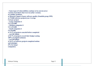 – Same types of vulnerabilities continue to be seen in newer
versions of products that were in earlier versions.
● Usability problems
● Monetary impact of poor software quality (Standish group 1995)
● 175,000 software projects/year Average
Cost per project
– Large companies $
US 2,322,000
– Medium companies $
US 1,331,000
– Small companies $
US 434,000
● 31.1% of projects canceled before completed
– cost $81 billion
● 52.7% of projects exceed their budget costing
189% of original estimates
– cost $59 billion
● 16.2% of software projects completed ontime
and onbudget
(9% for larger
companies)




Software Testing                                              Page 15
 
