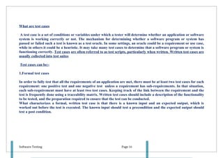 What are test cases

 A test case is a set of conditions or variables under which a tester will determine whether an application or software
system is working correctly or not. The mechanism for determining whether a software program or system has
passed or failed such a test is known as a test oracle. In some settings, an oracle could be a requirement or use case,
while in others it could be a heuristic. It may take many test cases to determine that a software program or system is
functioning correctly. Test cases are often referred to as test scripts, particularly when written. Written test cases are
usually collected into test suites

Test cases can be:-

1.Formal test cases

In order to fully test that all the requirements of an application are met, there must be at least two test cases for each
requirement: one positive test and one negative test unless a requirement has sub-requirements. In that situation,
each sub-requirement must have at least two test cases. Keeping track of the link between the requirement and the
test is frequently done using a traceability matrix. Written test cases should include a description of the functionality
to be tested, and the preparation required to ensure that the test can be conducted.
What characterizes a formal, written test case is that there is a known input and an expected output, which is
worked out before the test is executed. The known input should test a precondition and the expected output should
test a post condition.




Software Testing                                                   Page 16
 
