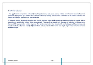 2. Informal test cases

 For applications or systems without formal requirements, test cases can be written based on the accepted normal
operation of programs of a similar class. In some schools of testing, test cases are not written at all but the activities and
results are reported after the tests have been run.

In scenario testing, hypothetical stories are used to help the tester think through a complex problem or system. These
scenarios are usually not written down in any detail. They can be as simple as a diagram for a testing environment or
they could be a description written in prose. The ideal scenario test is a story that is motivating, credible, complex, and
easy to evaluate. They are usually different from test cases in that test cases are single steps while scenarios cover a
number of steps.




Software Testing                                                      Page 17
 