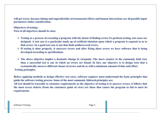 will get worse, because timing and unpredictable environmental effects and human interactions are all possible input
parameters under consideration.

Objectives of testing:-
First of all objectives should be clear.

    Testing as a process of executing a program with the intent of finding errors.To perform testing, test cases are
     designed. A test case is a particular made up of artificial situation upon which a program is exposed so as to
     find errors. So a good test case is one that finds undiscovered errors.
    If testing is done properly, it uncovers errors and after fixing those errors we have software that is being
     developed according to specifications.

   The above objective implies a dramatic change in viewpoint .The move counter to the commonly held view
     than a successful test is one in which no errors are found. In fact, our objective is to design tests that a
     systematically uncover different classes of errors and do so with a minimum amount of time and effort.
Testing principles:

Before applying methods to design effective test cases, software engineer must understand the basic principles that
guide the software testing process. Some of the most commonly followed principles are:
All test should be traceable to customer requirements as the objective of testing is to uncover errors, it follows that
the most severe defects (from the customers point of view) are those that causes the program to fail to meet its
requirements.




Software Testing                                                   Page 2
 