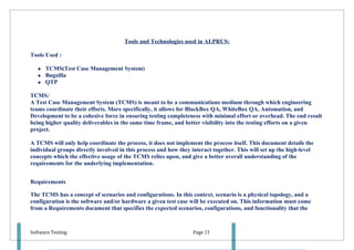 Tools and Technologies used in ALPRUS:

Tools Used :

      TCMS(Test Case Management System)
      Bugzilla
      QTP

TCMS:
A Test Case Management System (TCMS) is meant to be a communications medium through which engineering
teams coordinate their efforts. More specifically, it allows for BlackBox QA, WhiteBox QA, Automation, and
Development to be a cohesive force in ensuring testing completeness with minimal effort or overhead. The end result
being higher quality deliverables in the same time frame, and better visibility into the testing efforts on a given
project.

A TCMS will only help coordinate the process, it does not implement the process itself. This document details the
individual groups directly involved in this process and how they interact together. This will set up the high-level
concepts which the effective usage of the TCMS relies upon, and give a better overall understanding of the
requirements for the underlying implementation.


Requirements

The TCMS has a concept of scenarios and configurations. In this context, scenario is a physical topology, and a
configuration is the software and/or hardware a given test case will be executed on. This information must come
from a Requirements document that specifies the expected scenarios, configurations, and functionality that the



Software Testing                                                  Page 23
 