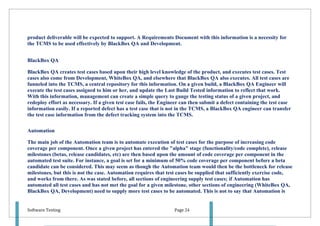 product deliverable will be expected to support. A Requirements Document with this information is a necessity for
the TCMS to be used effectively by BlackBox QA and Development.


BlackBox QA

BlackBox QA creates test cases based upon their high level knowledge of the product, and executes test cases. Test
cases also come from Development, WhiteBox QA, and elsewhere that BlackBox QA also executes. All test cases are
funneled into the TCMS, a central repository for this information. On a given build, a BlackBox QA Engineer will
execute the test cases assigned to him or her, and update the Last Build Tested information to reflect that work.
With this information, management can create a simple query to gauge the testing status of a given project, and
redeploy effort as necessary. If a given test case fails, the Engineer can then submit a defect containing the test case
information easily. If a reported defect has a test case that is not in the TCMS, a BlackBox QA engineer can transfer
the test case information from the defect tracking system into the TCMS.

Automation

The main job of the Automation team is to automate execution of test cases for the purpose of increasing code
coverage per component. Once a given project has entered the "alpha" stage (functionality/code complete), release
milestones (betas, release candidates, etc) are then based upon the amount of code coverage per component in the
automated test suite. For instance, a goal is set for a minimum of 50% code coverage per component before a beta
candidate can be considered. This may seem as though the Automation team would then be the bottleneck for release
milestones, but this is not the case. Automation requires that test cases be supplied that sufficiently exercise code,
and works from there. As was stated before, all sections of engineering supply test cases; if Automation has
automated all test cases and has not met the goal for a given milestone, other sections of engineering (WhiteBox QA,
BlackBox QA, Development) need to supply more test cases to be automated. This is not to say that Automation is


Software Testing                                                  Page 24
 
