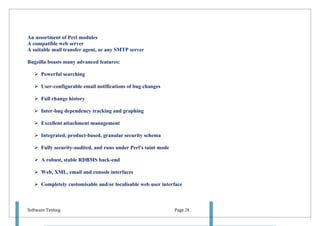 An assortment of Perl modules
A compatible web server
A suitable mail transfer agent, or any SMTP server

Bugzilla boasts many advanced features:

    Powerful searching

    User-configurable email notifications of bug changes

    Full change history

    Inter-bug dependency tracking and graphing

    Excellent attachment management

    Integrated, product-based, granular security schema

    Fully security-audited, and runs under Perl's taint mode

    A robust, stable RDBMS back-end

    Web, XML, email and console interfaces

    Completely customisable and/or localisable web user interface



Software Testing                                                Page 28
 