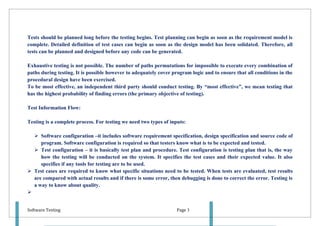 Tests should be planned long before the testing begins. Test planning can begin as soon as the requirement model is
complete. Detailed definition of test cases can begin as soon as the design model has been solidated. Therefore, all
tests can be planned and designed before any code can be generated.

Exhaustive testing is not possible. The number of paths permutations for impossible to execute every combination of
paths during testing. It is possible however to adequately cover program logic and to ensure that all conditions in the
procedural design have been exercised.
To be most effective, an independent third party should conduct testing. By “most effective”, we mean testing that
has the highest probability of finding errors (the primary objective of testing).

Test Information Flow:

Testing is a complete process. For testing we need two types of inputs:

   Software configuration –it includes software requirement specification, design specification and source code of
     program. Software configuration is required so that testers know what is to be expected and tested.
   Test configuration – it is basically test plan and procedure. Test configuration is testing plan that is, the way
     how the testing will be conducted on the system. It specifies the test cases and their expected value. It also
     specifies if any tools for testing are to be used.
 Test cases are required to know what specific situations need to be tested. When tests are evaluated, test results
  are compared with actual results and if there is some error, then debugging is done to correct the error. Testing is
  a way to know about quality.



Software Testing                                                   Page 3
 
