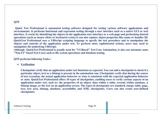 QTP

 Quick Test Professional is automated testing software designed for testing various software applications and
environments. It performs functional and regression testing through a user interface such as a native GUI or web
interface. It works by identifying the objects in the application user interface or a web page and performing desired
operations (such as mouse clicks or keyboard events) it can also capture object properties like name or handler ID.
QuickTest Professional uses a VBScript scripting language to specify the test procedure and to manipulate the
objects and controls of the application under test. To perform more sophisticated actions, users may need to
manipulate the underlying VBScript.
Although QuickTest Professional is usually used for "UI Based" Test Case Automation, it also can automate some
"Non-UI" based Test Cases such as file system operations and database testing.

QTP performs following Tasks:-

   • Verification

      Checkpoints verify that an application under test functions as expected. You can add a checkpoint to check if a
      particular object, text or a bitmap is present in the automation run. Checkpoints verify that during the course
      of test execution, the actual application behavior or state is consistent with the expected application behavior
      or state. QuickTest Professional offers 10 types of checkpoints, enabling users to verify various aspects of an
      application under test, such as: the properties of an object, data within a table, records within aatabase, a
      bitmap image, or the text on an application screen. The types of checkpoints are standard, image, table, page,
      text, text area, bitmap, database, accessibility and XML checkpoints. Users can also create user-defined
      checkpoints.




Software Testing                                                 Page 30
 