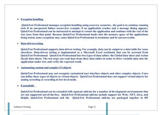 • Exception handling

        QuickTest Professional manages exception handling using recovery scenarios , the goal is to continue running
       tests if an unexpected failure occurs.For example, if an application crashes and a message dialog appears,
       QuickTest Professional can be instructed to attempt to restart the application and continue with the rest of the
       test cases from that point. Because QuickTest Professional hooks into the memory space of the applications
       being tested, some exceptions may cause QuickTest Professional to terminate and be unrecoverable.

   •   Data-driven testing

       QuickTest Professional supports data-driven testing. For example, data can be output to a data table for reuse
       elsewhere. Data-driven testing is implemented as a Microsoft Excel workbook that can be accessed from
       QuickTest Professional. QuickTest Professional has two types of data tables: the Global data sheet and Action
       (local) data sheets. The test steps can read data from these data tables in order to drive variable data into the
       application under test, and verify the expected result.

   •   Automating custom and complex UI objects

       QuickTest Professional may not recognize customized user interface objects and other complex objects. Users
       can define these types of objects as virtual objects. QuickTest Professional does not support virtual objects for
       analog recording or recording in low-level mode.

   • Extensibilit

       QuickTest Professional can be extended with separate add-ins for a number of development environments that
       are not supported out-of-the-box. QuickTest Professional add-ins include support for Web, .NET, Java, and
       Delphi. QuickTest Professional and the QuickTest Professional add-ins are packaged together in HP


Software Testing                                                  Page 31
 
