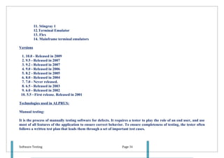 11. Stingray 1
           12.Terminal Emulator
           13. Flex
           14. Mainframe terminal emulators

Versions

  1. 10.0 - Released in 2009
  2. 9.5 - Released in 2007
  3. 9.2 - Released in 2007
  4. 9.0 - Released in 2006
  5. 8.2 - Released in 2005
  6. 8.0 - Released in 2004
  7. 7.0 - Never released.
  8. 6.5 - Released in 2003
  9. 6.0 - Released in 2002
 10. 5.5 - First release. Released in 2001

Technologies used in ALPRUS:

Manual testing:

It is the process of manually testing software for defects. It requires a tester to play the role of an end user, and use
most of all features of the application to ensure correct behavior. To ensure completeness of testing, the tester often
follows a written test plan that leads them through a set of important test cases.



Software Testing                                                   Page 34
 