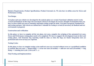Business Requirements, Product Specifications, Product Externals etc. We also have to define areas for Stress and
Performance testing.

Test Design:

Test plans and cases which were developed in the analysis phase are revised. Functional validation matrix is also
revised and finalized. In this stage risk assessment criteria is developed. If you have thought of automation then you
have to select which test cases to automate and begin writing scripts for them. Test data is prepared. Standards for
unit testing and pass / fail criteria are defined here. Schedule for testing is revised (if necessary) & finalized and test
environment is prepared.

Construction and verification:

In this phase we have to complete all the test plans, test cases, complete the scripting of the automated test cases,
Stress and Performance testing plans needs to be completed. We have to support the development team in their unit
testing phase. And obviously bug reporting would be done as when the bugs are found. Integration tests are
performed and errors (if any) are reported.

Testing Cycles:

In this phase we have to complete testing cycles until test cases are executed without errors or a predefined condition
is reached. Run test cases --> Report Bugs --> revise test cases (if needed) --> add new test cases (if needed) --> bug
fixing --> retesting (test cycle 2, test cycle 3….).

Final Testing and Implementation:



Software Testing                                                     Page 39
 