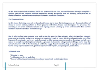 In this we have to execute remaining stress and performance test cases, documentation for testing is completed /
updated, provide and complete different matrices for testing. Acceptance, load and recovery testing will also be
conducted and the application needs to be verified under production conditions.

Post Implementation:

In this phase, the testing process is evaluated and lessons learnt from that testing process are documented. Line of
attack to prevent similar problems in future projects is identified. Create plans to improve the processes. The
recording of new errors and enhancements is an ongoing process. Cleaning up of test environment is done and test
machines are restored to base lines in this stage



Bug A software bug is the common term used to describe an error, flaw, mistake, failure, or fault in a computer
program or system that produces an incorrect or unexpected result, or causes it to behave in unintended ways. Most
bugs arise from mistakes and errors made by people in either a program's source code or its design, and a few are
caused by compilers producing incorrect code. A program that contains a large number of bugs, and/or bugs that
seriously interfere with its functionality, is said to be buggy. Reports detailing bugs in a program are commonly
known as bug reports, fault reports, problem reports, trouble reports, change requests, and so forth.


Arithmetic bugs

  * Division by zero
  * Arithmetic overflow or underflow
  * Loss of arithmetic precision due to rounding or numerically unstable algorithms


Software Testing                                                Page 40
 