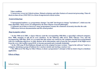 * Race condition
  * Concurrency errors in Critical sections, Mutual exclusions and other features of concurrent processing. Time-of-
check-to-time-of-use (TOCTOU) is a form of unprotected critical section.

Teamworking bugs

  * Unpropagated updates; e.g. programmer changes "myAdd" but forgets to change "mySubtract", which uses the
same algorithm. These errors are mitigated by the Don't Repeat Yourself philosophy.
  * Comments out of date or incorrect: many programmers assume the comments accurately describe the code
  * Differences between documentation and the actual product

Bugs in popular culture

   * In the 1968 novel 2001: A Space Odyssey (and the corresponding 1968 film), a spaceship's onboard computer,
HAL 9000, attempts to kill all its crew members. In the followup 1982 novel, 2010: Odyssey Two, and the
accompanying 1984 film, 2010, it is revealed that this action was caused by the computer having been programmed
with two conflicting objectives: to fully disclose all its information, and to keep the true purpose of the flight secret
from the crew; this conflict caused HAL to become paranoid and eventually homicidal.
   * In the 1984 song 99 Red Balloons (though not in the original German version), "bugs in the software" lead to a
computer mistaking a group of balloons for a nuclear missile and starting a nuclear war.
   * The 2004 novel The Bug, by Ellen Ullman, is about a programmer's attempt to find an elusive bug in a database
application.

Effects of Bugs;




Software Testing                                                   Page 42
 
