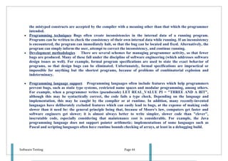 the mistyped constructs are accepted by the compiler with a meaning other than that which the programmer
     intended.
   • Programming techniques Bugs often create inconsistencies in the internal data of a running program.
     Programs can be written to check the consistency of their own internal data while running. If an inconsistency
     is encountered, the program can immediately halt, so that the bug can be located and fixed. Alternatively, the
     program can simply inform the user, attempt to correct the inconsistency, and continue running.
   • Development methodologies      There are several schemes for managing programmer activity, so that fewer
     bugs are produced. Many of these fall under the discipline of software engineering (which addresses software
     design issues as well). For example, formal program specifications are used to state the exact behavior of
     programs, so that design bugs can be eliminated. Unfortunately, formal specifications are impractical or
     impossible for anything but the shortest programs, because of problems of combinatorial explosion and
     indeterminacy.

   •   Programming language support Programming languages often include features which help programmers
       prevent bugs, such as static type systems, restricted name spaces and modular programming, among others.
       For example, when a programmer writes (pseudocode) LET REAL_VALUE PI = "THREE AND A BIT",
       although this may be syntactically correct, the code fails a type check. Depending on the language and
       implementation, this may be caught by the compiler or at runtime. In addition, many recently-invented
       languages have deliberately excluded features which can easily lead to bugs, at the expense of making code
       slower than it need be: the general principle being that, because of Moore's law, computers get faster and
       software engineers get slower; it is almost always better to write simpler, slower code than "clever",
       inscrutable code, especially considering that maintenance cost is considerable. For example, the Java
       programming language does not support pointer arithmetic; implementations of some languages such as
       Pascal and scripting languages often have runtime bounds checking of arrays, at least in a debugging build.




Software Testing                                               Page 44
 