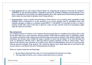 •   Code analysisTools for code analysis help developers by inspecting the program text beyond the compiler's
       capabilities to spot potential problems. Although in general the problem of finding all programming errors
       given a specification is not solvable (see halting problem), these tools exploit the fact that human programmers
       tend to make the same kinds of mistakes when writing software.

   •   Instrumentation Tools to monitor the performance of the software as it is running, either specifically to find
       problems such as bottlenecks or to give assurance as to correct working, may be embedded in the code
       explicitly (perhaps as simple as a statement saying PRINT "I AM HERE"), or provided as tools. It is often a
       surprise to find where most of the time is taken by a piece of code, and this removal of assumptions might
       cause the code to be rewritten.


   Bug management:
   It is common practice for software to be released with known bugs that are considered non-critical, that is, that
   do not affect most users main experience with the product. While software products may, by definition, contain
   any number of unknown bugs, measurements during testing can provide an estimate of the number of likely bugs
   remaining; this becomes more reliable the longer a product is tested and developed ("if we had 200 bugs last
   week, we should have 100 this week"). Most big software projects maintain two lists of "known bugs" those
   known to the software team, and those to be told to users. This is not dissimulation, but users are not concerned
   with the internal workings of the product. The second list informs users about bugs that are not fixed in the
   current release, or not fixed at all, and a workaround may be offered.

   There are various reasons for not fixing bugs:

         • The developers often don't have time or it is not economical to fix all non-severe bugs.
         • The bug could be fixed in a new version or patch that is not yet released.


Software Testing                                                  Page 45
 