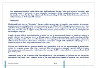 Bug management must be conducted carefully and intelligently because "what gets measured gets done" and
   managing purely by bug counts can have unintended consequences. If, for example, developers are rewarded by
   the number of bugs they fix, they will naturally fix the easiest bugs first leaving the hardest, and probably most
   risky or critical, to the last possible moment

   Debugging:-

Finding and fixing bugs, or "debugging" has always been a major part of computer programming.. As computer
programs grow more complex, bugs become more common and difficult to fix. Often programmers spend more time
and effort finding and fixing bugs than writing new code. Software testers are professionals whose primary task is to
find bugs, or write code to support testing. On some projects, more resources can be spent on testing than in
developing the program.

Usually, the most difficult part of debugging is finding the bug in the source code. Once it is found, correcting it is
usually relatively easy. Programs known as debuggers exist to help programmers locate bugs by executing code line
by line, watching variable values, and other features to observe program behavior. Without a debugger, code can be
added so that messages or values can be written to a console (for example with printf in the c language) or to a
window or log file to trace program execution or show values.

However, even with the aid of a debugger, locating bugs is something of an art. It is not uncommon for a bug in one
section of a program to cause failures in a completely different section, thus making it especially difficult to track
(for example, an error in a graphics rendering routine causing a file I/O routine to fail), in an apparently unrelated
part of the system.

Sometimes, a bug is not an isolated flaw, but represents an error of thinking or planning on the part of the
programmer. Such logic errors require a section of the program to be overhauled or rewritten. As a part of Code


Software Testing                                                  Page 47
 