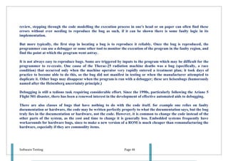 review, stepping through the code modelling the execution process in one's head or on paper can often find these
errors without ever needing to reproduce the bug as such, if it can be shown there is some faulty logic in its
implementation.

But more typically, the first step in locating a bug is to reproduce it reliably. Once the bug is reproduced, the
programmer can use a debugger or some other tool to monitor the execution of the program in the faulty region, and
find the point at which the program went astray.

It is not always easy to reproduce bugs. Some are triggered by inputs to the program which may be difficult for the
programmer to re-create. One cause of the Therac-25 radiation machine deaths was a bug (specifically, a race
condition) that occurred only when the machine operator very rapidly entered a treatment plan; it took days of
practice to become able to do this, so the bug did not manifest in testing or when the manufacturer attempted to
duplicate it. Other bugs may disappear when the program is run with a debugger; these are heisenbugs (humorously
named after the Heisenberg uncertainty principle.)

Debugging is still a tedious task requiring considerable effort. Since the 1990s, particularly following the Ariane 5
Flight 501 disaster, there has been a renewed interest in the development of effective automated aids to debugging.

There are also classes of bugs that have nothing to do with the code itself. for example one relies on faulty
documentation or hardware, the code may be written perfectly properly to what the documentation says, but the bug
truly lies in the documentation or hardware, not the code. However, it is common to change the code instead of the
other parts of the system, as the cost and time to change it is generally less. Embedded systems frequently have
workarounds for hardware bugs, since to make a new version of a ROM is much cheaper than remanufacturing the
hardware, especially if they are commodity items.




Software Testing                                                Page 48
 