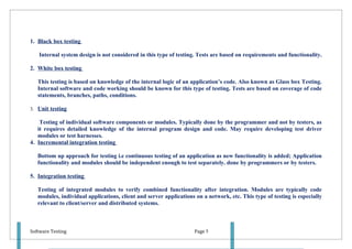 1. Black box testing

   Internal system design is not considered in this type of testing. Tests are based on requirements and functionality.

2. White box testing

   This testing is based on knowledge of the internal logic of an application’s code. Also known as Glass box Testing.
   Internal software and code working should be known for this type of testing. Tests are based on coverage of code
   statements, branches, paths, conditions.

3. Unit testing

    Testing of individual software components or modules. Typically done by the programmer and not by testers, as
   it requires detailed knowledge of the internal program design and code. May require developing test driver
   modules or test harnesses.
4. Incremental integration testing

   Bottom up approach for testing i.e continuous testing of an application as new functionality is added; Application
   functionality and modules should be independent enough to test separately. done by programmers or by testers.

5. Integration testing

   Testing of integrated modules to verify combined functionality after integration. Modules are typically code
   modules, individual applications, client and server applications on a network, etc. This type of testing is especially
   relevant to client/server and distributed systems.



Software Testing                                                    Page 5
 