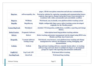 pages, 128-bit encryption connection and advance customization. .
    Bugvisor       softwarequality, Inc.   Enterprise solution for capturing, managing and communicating feature
                                            requests, bug reports, changes and project issues from emergence to
                                               resolution with a fully customizable and controllable workflow
     Bugzero            WEBsina               Web-based, easy-to-install, cross-platform defect tracking system
     Bugzilla          Bugzilla.org           Highly configurable Open source defect tracking system developed
                                                              originally for the Mozilla project
Census BugTrack        MetaQuest           . Includes VSS integration, notifications, workflow, reporting and change
                                                                             history.
 DefectTracker     Pragmatic Software                 Subscription-based bug/problem tracking solution
     Defectr             Defectr           Defect tracking and project management tool developed using IBM Lotus
                                                             Domino and Dojo Ajax framework.
    Dragonfly       Vermont Software         Web-based, cross-browser, cross-platform issue tracking and change
                     Testing Group            management for software development, testing, debugging, and
                                                                     documentation.
     ExDesk              ExDesk              Bug and issue tracking software, remotely hosted, allows to tracking
                                             software bugs and route them to multiple developers or development
                                                  groups for repair with reporting and automatic notification
    FogBUGZ          Fog Creek S/W                               Web-based defect tracking.
 Fast BugTrack          AlceaTech                                 Web-based bug tracking



Software Testing                                                Page 52
 