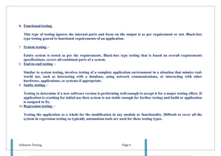 6. Functional testing

   This type of testing ignores the internal parts and focus on the output is as per requirement or not. Black-box
   type testing geared to functional requirements of an application.

7. System testing –

   Entire system is tested as per the requirements. Black-box type testing that is based on overall requirements
   specifications, covers all combined parts of a system.
8. End-to-end testing –

   Similar to system testing, involves testing of a complete application environment in a situation that mimics real-
   world use, such as interacting with a database, using network communications, or interacting with other
   hardware, applications, or systems if appropriate.
9. Sanity testing –

    Testing to determine if a new software version is performing well enough to accept it for a major testing effort. If
    application is crashing for initial use then system is not stable enough for further testing and build or application
    is assigned to fix.
10. Regression testing –

   Testing the application as a whole for the modification in any module or functionality. Difficult to cover all the
   system in regression testing so typically automation tools are used for these testing types.




Software Testing                                                    Page 6
 