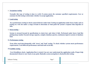 11. Acceptance testing

   Normally this type of testing is done to verify if system meets the customer specified requirements. User or
   customer do this testing to determine whether to accept application.

12. Load testing

    Its a performance testing to check system behavior under load. Testing an application under heavy loads, such as
   testing of a web site under a range of loads to determine at what point the system’s response time degrades or
   fails.

13. Stress testing –

   System is stressed beyond its specifications to check how and when it fails. Performed under heavy load like
   putting large number beyond storage capacity, complex database queries, continuous input to system or database
   load.

14. Performance testing

   Term often used interchangeably with ’stress’ and ‘load’ testing. To check whether system meets performance
   requirements. Used different performance and load tools to do this.

15.Usability testing

    User-friendliness check. Application flow is tested, Can new user understand the application easily, Proper help
   documented whenever user stuck at any point. Basically system navigation is checked in this testing.


Software Testing                                                 Page 7
 