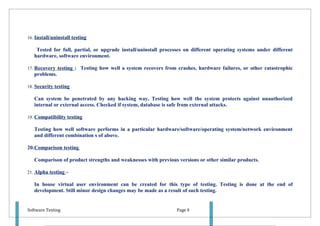 16. Install/uninstall testing

    Tested for full, partial, or upgrade install/uninstall processes on different operating systems under different
   hardware, software environment.

17. Recovery testing : Testing how well a system recovers from crashes, hardware failures, or other catastrophic
   problems.

18. Security testing

   Can system be penetrated by any hacking way. Testing how well the system protects against unauthorized
   internal or external access. Checked if system, database is safe from external attacks.

19. Compatibility testing

   Testing how well software performs in a particular hardware/software/operating system/network environment
   and different combination s of above.

20.Comparison testing

   Comparison of product strengths and weaknesses with previous versions or other similar products.

21. Alpha testing –

   In house virtual user environment can be created for this type of testing. Testing is done at the end of
   development. Still minor design changes may be made as a result of such testing.


Software Testing                                                Page 8
 