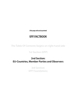 (This page will not be printed)



               EPP FACTBOOK


The Table Of Contents begins on right hand side

               1st Section (EPP)

                2nd Section:
 EU-Countries, Member Parties and Observers

                 3rd Section:
               EPP Foundations
 