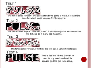 TEST 1


 This font is called “Kraash”. This doesn’t fit with the genre of music. It looks more
                   like a font which would be on an R’n’B magazine.
TEST 2

This font is called “Pupcat”. This also doesn’t fit with the magazine as it looks more
                       like it should be in a girly pop magazine.
TEST 3


    This font is called “Vivaldi”. I don’t like this font as it is very difficult to read.
TEST 4
                                           This is the font I have chosen to
                                            use for my masthead as it is
                                           ragged and fits the rock genre.
 