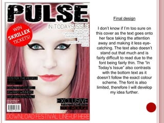 Final design

  I don’t know if I’m too sure on
this cover as the text goes onto
   her face taking the attention
  away and making it less eye-
 catching. The text also doesn’t
    stand out that much and is
fairly difficult to read due to the
   font being fairly thin. The “In
  Today’s Issue” also contrasts
     with the bottom text as it
 doesn’t follow the exact colour
     scheme. The font is also
 limited, therefore I will develop
          my idea further.
 