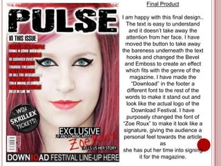 Final Product

I am happy with this final design..
  The text is easy to understand
    and it doesn’t take away the
  attention from her face. I have
  moved the button to take away
the bareness underneath the text
   hooks and changed the Bevel
  and Emboss to create an effect
  which fits with the genre of the
     magazine. I have made the
     “Download” in the footer a
   different font to the rest of the
  words to make it stand out and
   look like the actual logo of the
     Download Festival. I have
   purposely changed the font of
 “Zoe Roux” to make it look like a
 signature, giving the audience a
 personal feel towards the article
                   as
 she has put her time into signing
         it for the magazine.
 