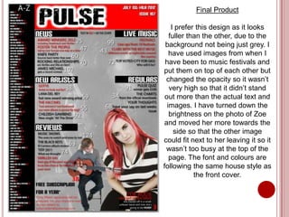 Final Product

    I prefer this design as it looks
   fuller than the other, due to the
 background not being just grey. I
   have used images from when I
 have been to music festivals and
put them on top of each other but
 changed the opacity so it wasn’t
   very high so that it didn’t stand
 out more than the actual text and
  images. I have turned down the
   brightness on the photo of Zoe
and moved her more towards the
     side so that the other image
could fit next to her leaving it so it
 wasn’t too busy at the top of the
   page. The font and colours are
following the same house style as
            the front cover.
 