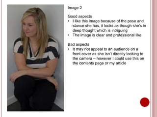 Image 2

Good aspects
• I like this image because of the pose and
  stance she has, it looks as though she’s in
  deep thought which is intriguing
• The image is clear and professional like

Bad aspects
• It may not appeal to an audience on a
  front cover as she isn’t directly looking to
  the camera – however I could use this on
  the contents page or my article
 