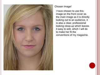 Chosen Image!
 I have chosen to use this
 image on the front cover as
 the main image as it is directly
 looking out to an audience, it
 is also a clear, professional
 looking close-up which leaves
 it easy to edit, which I will do
 to make her fit the
 conventions of my magazine.
 