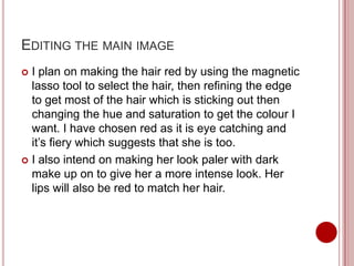 EDITING THE MAIN IMAGE
 I plan on making the hair red by using the magnetic
  lasso tool to select the hair, then refining the edge
  to get most of the hair which is sticking out then
  changing the hue and saturation to get the colour I
  want. I have chosen red as it is eye catching and
  it’s fiery which suggests that she is too.
 I also intend on making her look paler with dark
  make up on to give her a more intense look. Her
  lips will also be red to match her hair.
 