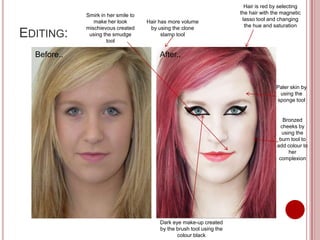 Hair is red by selecting
             Smirk in her smile to                                      the hair with the magnetic
                make her look        Hair has more volume                lasso tool and changing
             mischievous created      by using the clone                  the hue and saturation
EDITING:      using the smudge
                     tool
                                           stamp tool


  Before..                                After..


                                                                                       Paler skin by
                                                                                        using the
                                                                                       sponge tool


                                                                                          Bronzed
                                                                                         cheeks by
                                                                                         using the
                                                                                        burn tool to
                                                                                       add colour to
                                                                                            her
                                                                                        complexion




                                          Dark eye make-up created
                                          by the brush tool using the
                                                 colour black
 