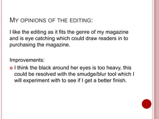 MY OPINIONS OF THE EDITING:
I like the editing as it fits the genre of my magazine
and is eye catching which could draw readers in to
purchasing the magazine.

Improvements:
 I think the black around her eyes is too heavy, this
  could be resolved with the smudge/blur tool which I
  will experiment with to see if I get a better finish.
 