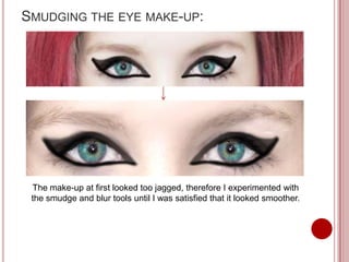 SMUDGING THE EYE MAKE-UP:




 The make-up at first looked too jagged, therefore I experimented with
 the smudge and blur tools until I was satisfied that it looked smoother.
 