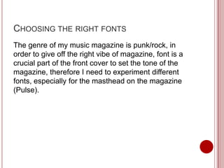 CHOOSING THE RIGHT FONTS
The genre of my music magazine is punk/rock, in
order to give off the right vibe of magazine, font is a
crucial part of the front cover to set the tone of the
magazine, therefore I need to experiment different
fonts, especially for the masthead on the magazine
(Pulse).
 