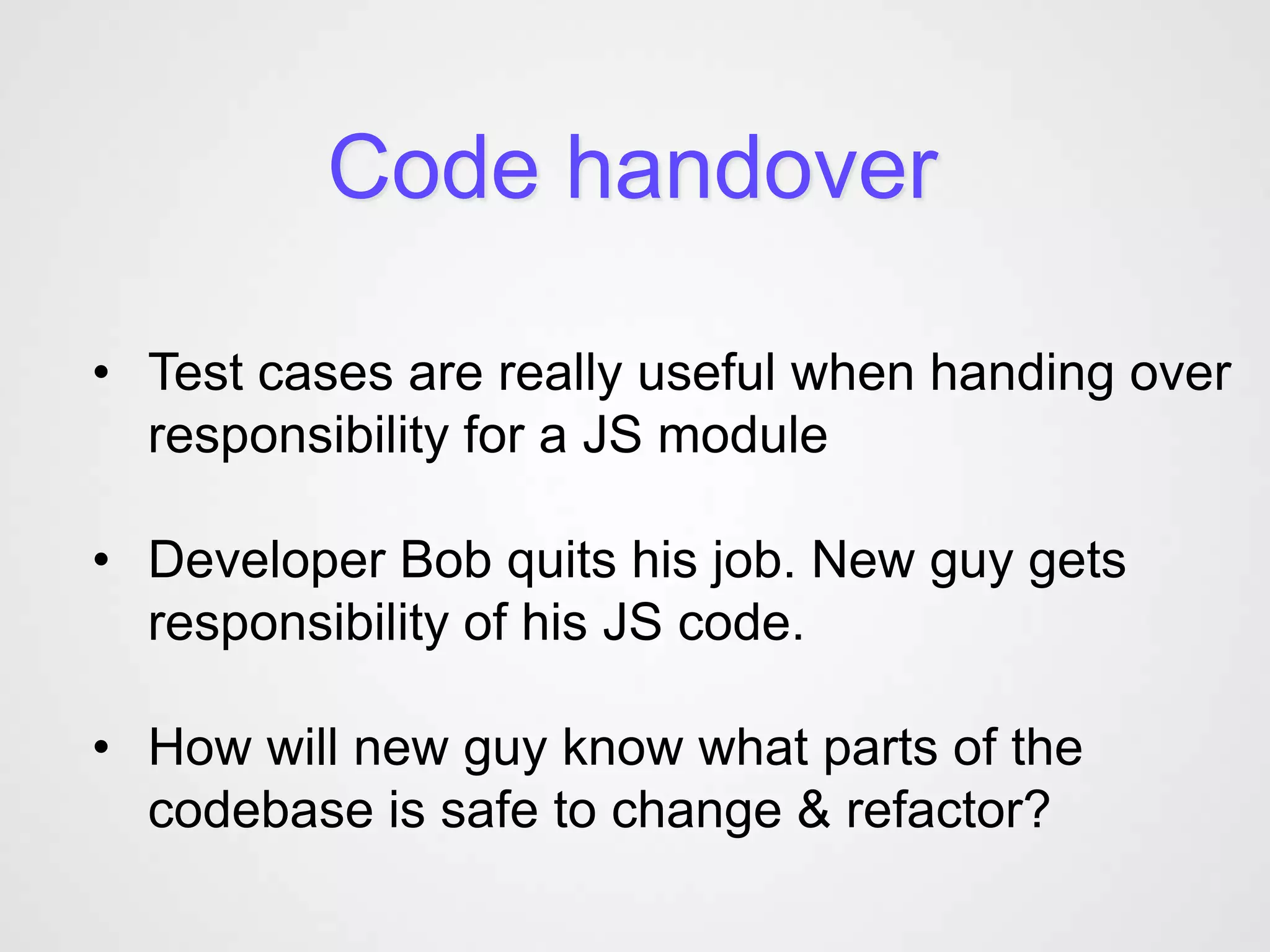 Code handover

• Test cases are really useful when handing over
  responsibility for a JS module

• Developer Bob quits his job. New guy gets
  responsibility of his JS code.

• How will new guy know what parts of the
  codebase is safe to change & refactor?
 