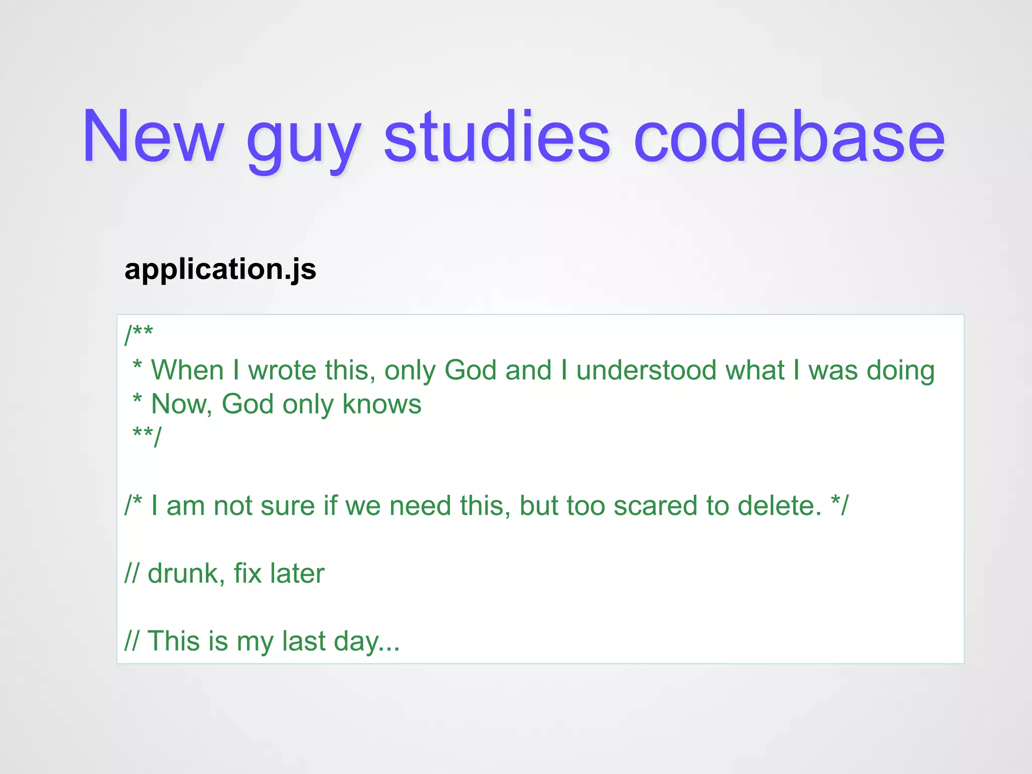 New guy studies codebase
 application.js

 /**
  * When I wrote this, only God and I understood what I was doing
  * Now, God only knows
  **/

 /* I am not sure if we need this, but too scared to delete. */

 // drunk, fix later

 // This is my last day...
 