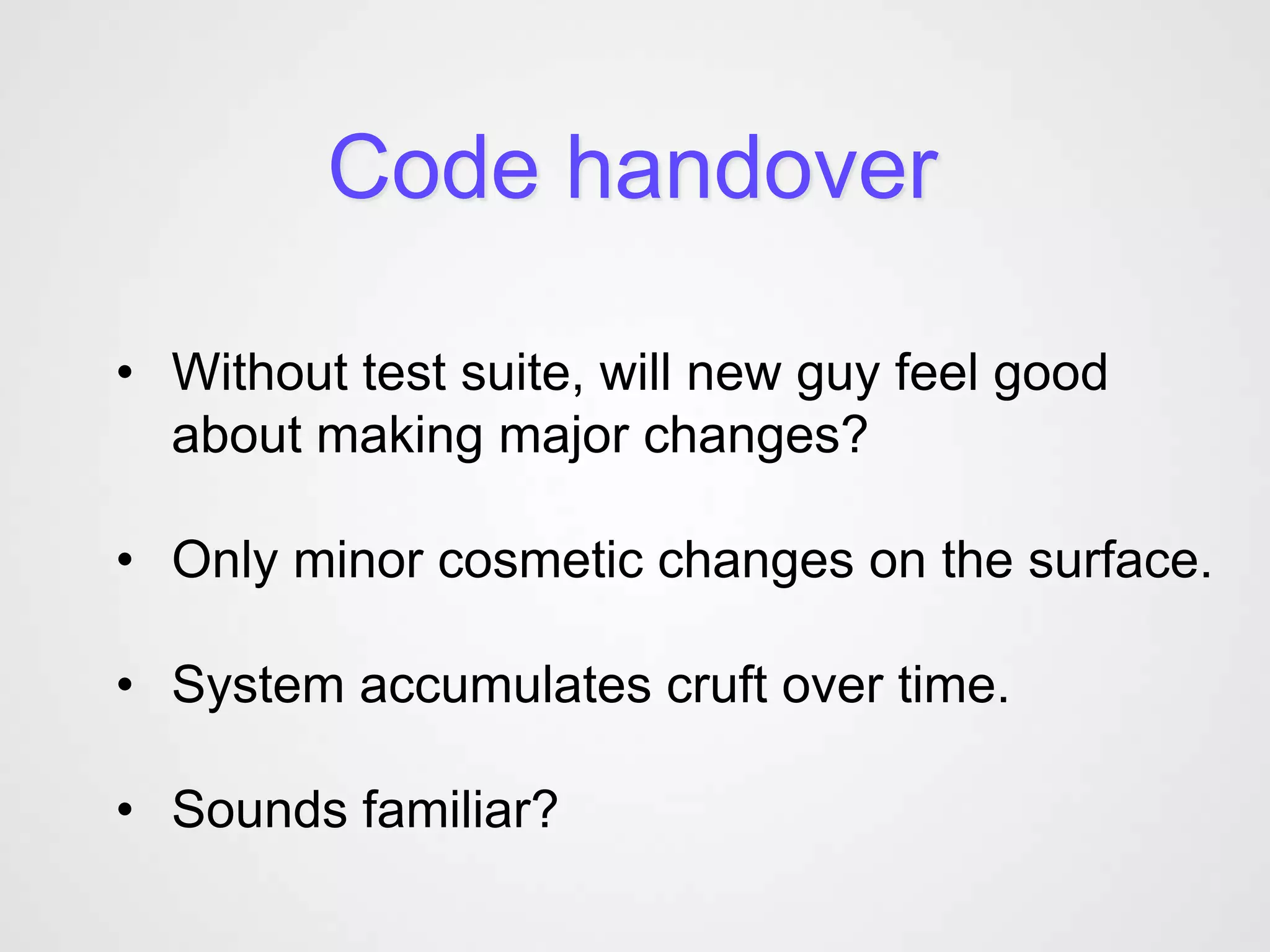 Code handover

• Without test suite, will new guy feel good
  about making major changes?

• Only minor cosmetic changes on the surface.

• System accumulates cruft over time.

• Sounds familiar?
 