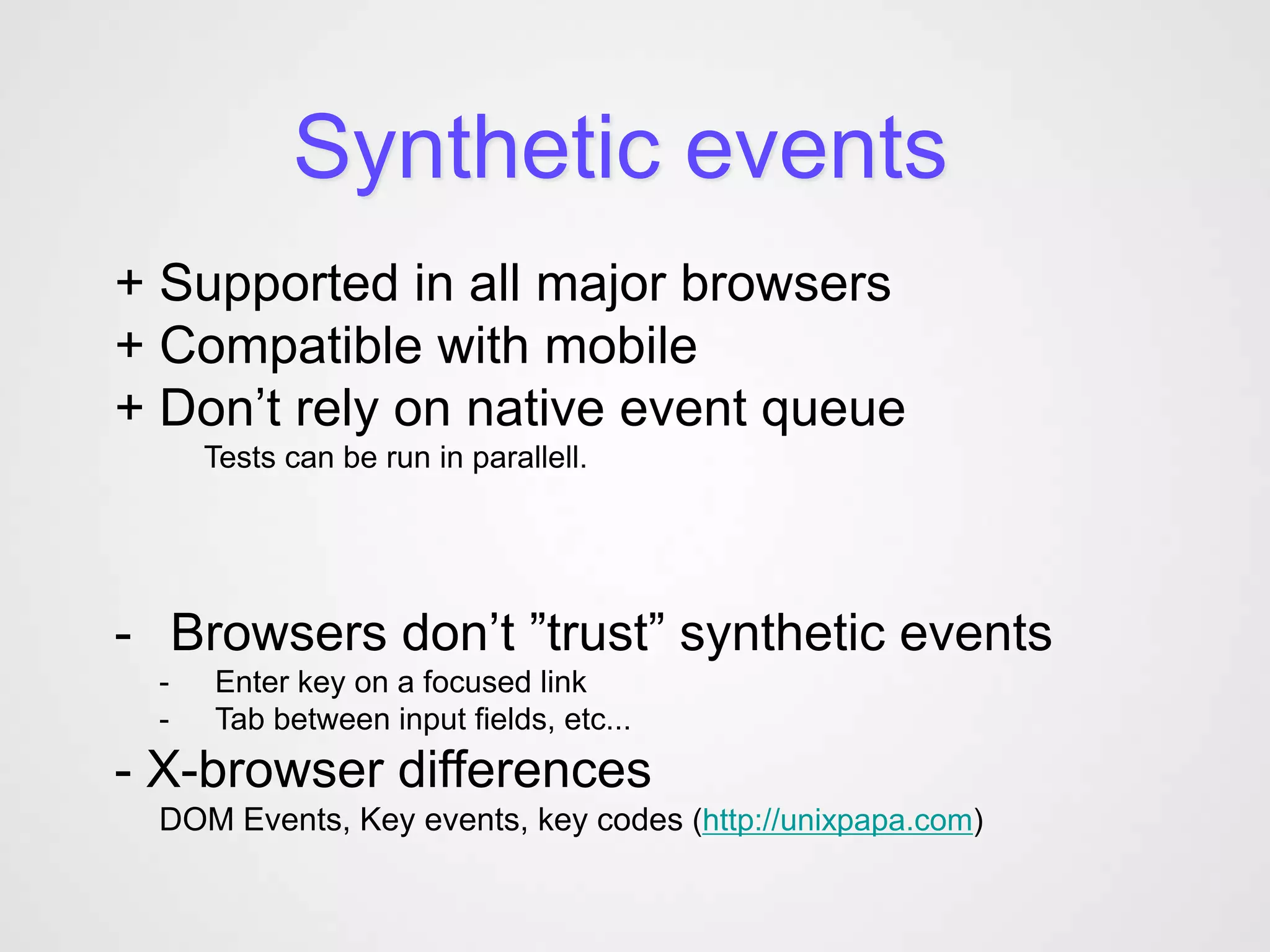 Synthetic events
+ Supported in all major browsers
+ Compatible with mobile
+ Don’t rely on native event queue
     Tests can be run in parallell.




- Browsers don’t ”trust” synthetic events
 -   Enter key on a focused link
 -   Tab between input fields, etc...
- X-browser differences
 DOM Events, Key events, key codes (http://unixpapa.com)
 