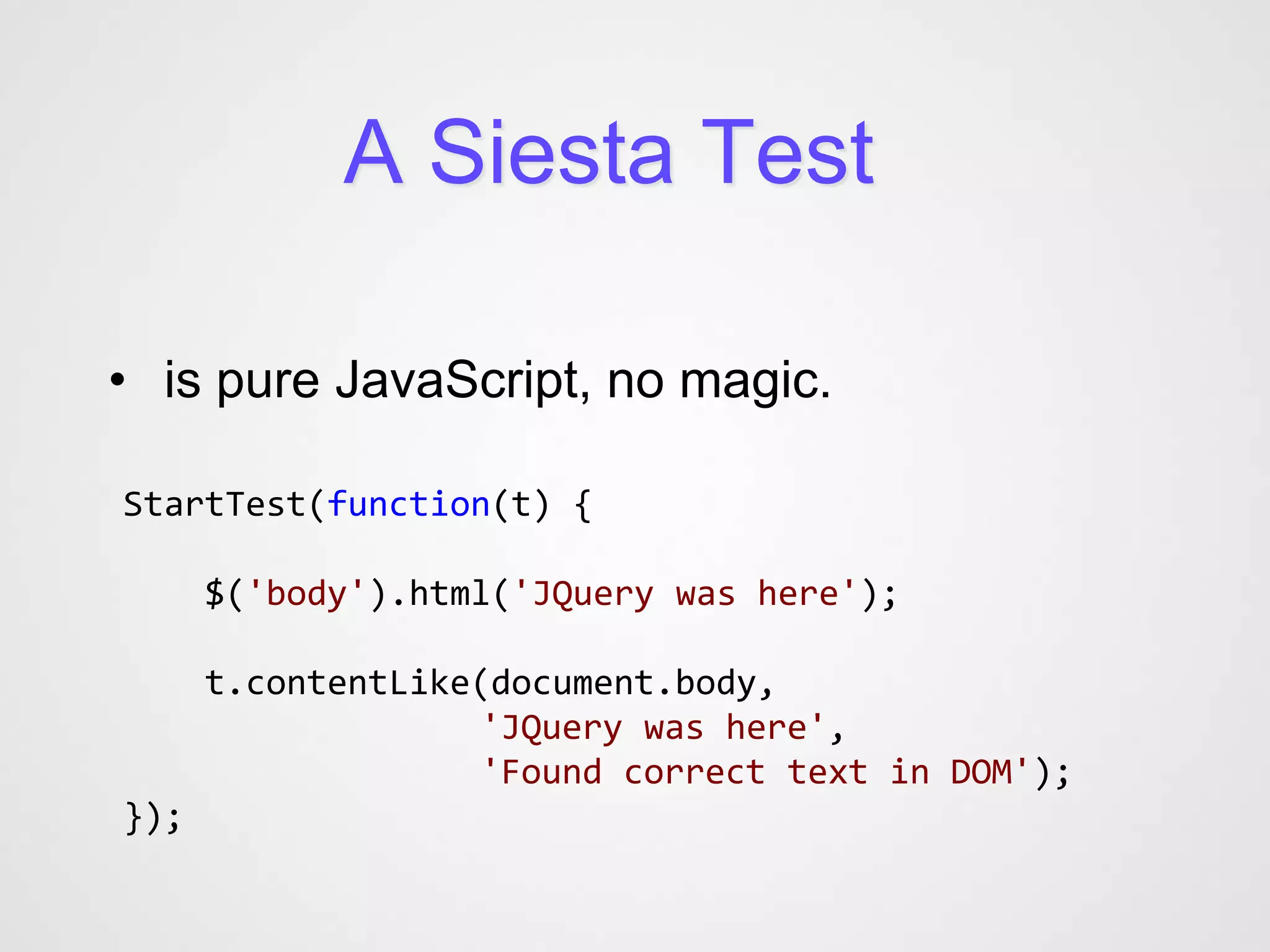 A Siesta Test

• is pure JavaScript, no magic.

StartTest(function(t) {

      $('body').html('JQuery was here');

      t.contentLike(document.body,
                   'JQuery was here',
                   'Found correct text in DOM');
});
 