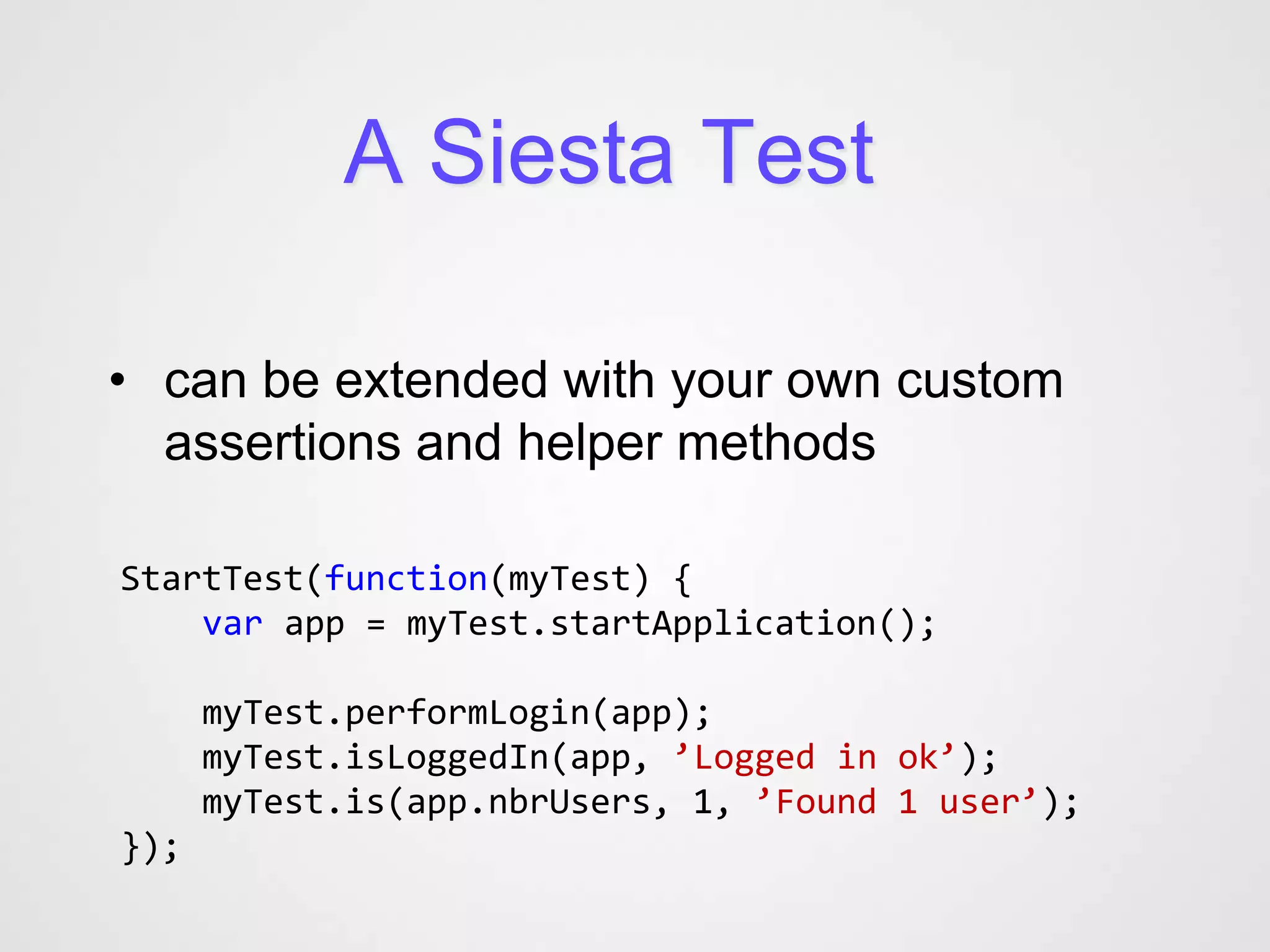 A Siesta Test

• can be extended with your own custom
  assertions and helper methods

StartTest(function(myTest) {
    var app = myTest.startApplication();

      myTest.performLogin(app);
      myTest.isLoggedIn(app, ’Logged in ok’);
      myTest.is(app.nbrUsers, 1, ’Found 1 user’);
});
 