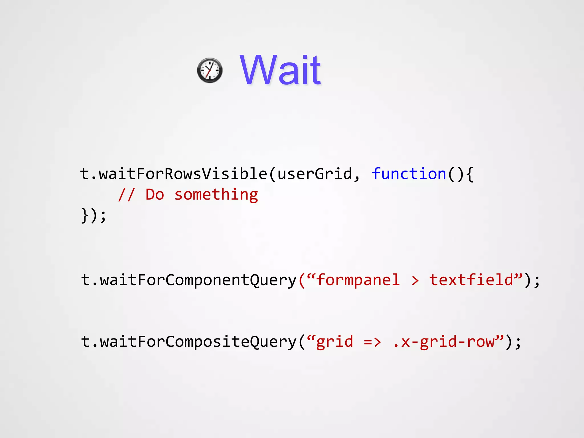 Wait

t.waitForRowsVisible(userGrid, function(){
    // Do something
});


t.waitForComponentQuery(“formpanel > textfield”);


t.waitForCompositeQuery(“grid => .x-grid-row”);
 