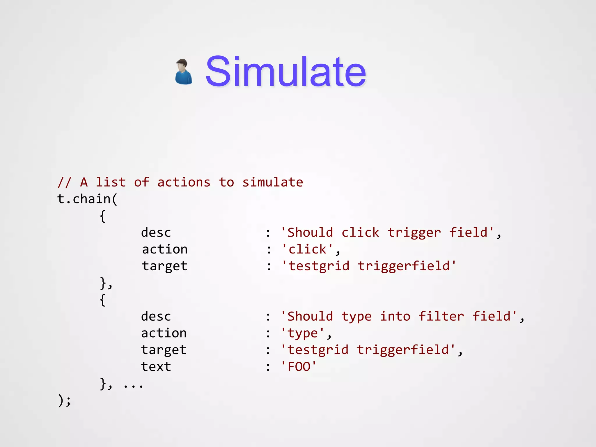 Simulate

// A list of actions to simulate
t.chain(
     {
           desc            : 'Should click trigger field',
           action          : 'click',
           target          : 'testgrid triggerfield'
     },
     {
           desc            : 'Should type into filter field',
           action          : 'type',
           target          : 'testgrid triggerfield',
           text            : 'FOO'
     }, ...
);
 