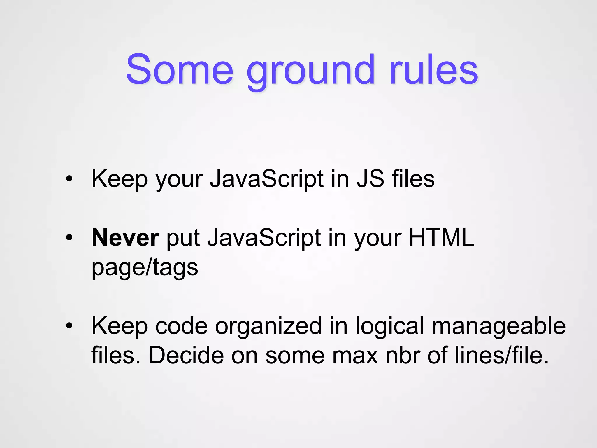 Some ground rules

• Keep your JavaScript in JS files

• Never put JavaScript in your HTML
  page/tags

• Keep code organized in logical manageable
  files. Decide on some max nbr of lines/file.
 