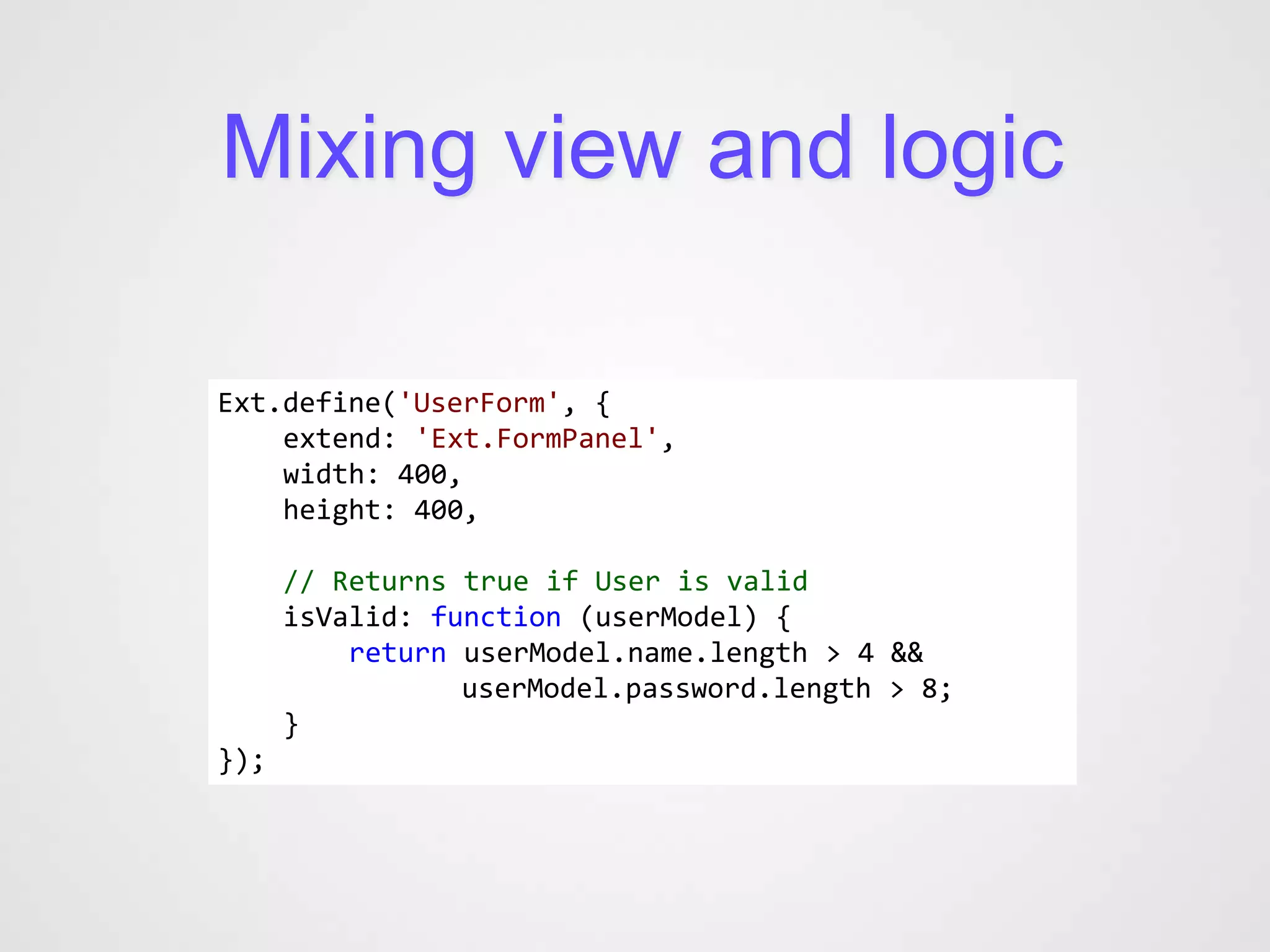 Mixing view and logic

Ext.define('UserForm', {
    extend: 'Ext.FormPanel',
    width: 400,
    height: 400,

      // Returns true if User is valid
      isValid: function (userModel) {
          return userModel.name.length > 4 &&
                 userModel.password.length > 8;
      }
});
 